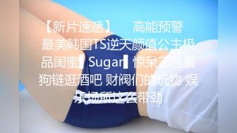 【新片速遞】  ✿高能预警✿ 最美韩国TS逆天颜值公主极品闺蜜▌Sugar▌惊呆了栓着狗链逛酒吧 财阀们的玩物 娱乐场所这么带劲