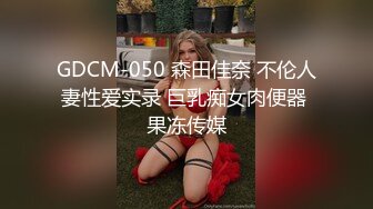 GDCM-050 森田佳奈 不伦人妻性爱实录 巨乳痴女肉便器 果冻传媒