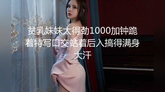 贫乳妹妹太得劲1000加钟跪着特写口交站着后入搞得满身大汗