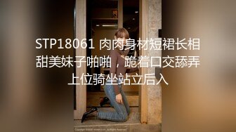 STP18061 肉肉身材短裙长相甜美妹子啪啪，跪着口交舔弄上位骑坐站立后入