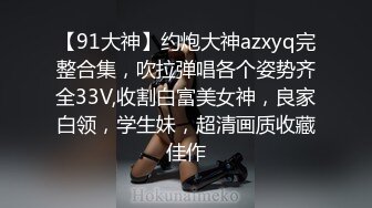 【91大神】约炮大神azxyq完整合集，吹拉弹唱各个姿势齐全33V,收割白富美女神，良家白领，学生妹，超清画质收藏佳作